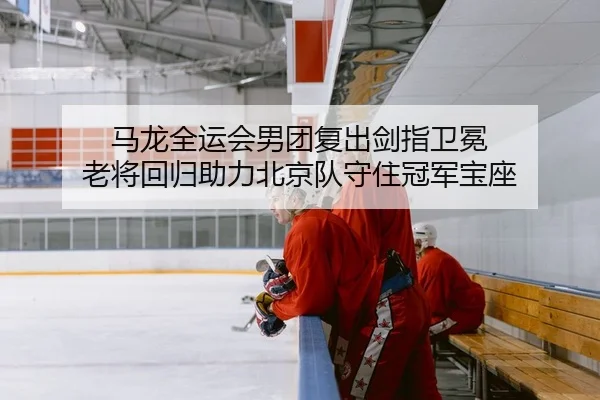 马龙全运会男团复出剑指卫冕 老将回归助力北京队守住冠军宝座